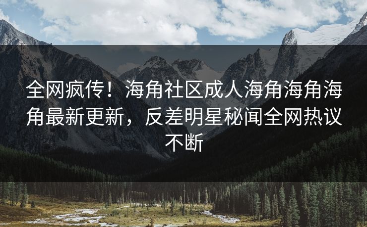 全网疯传！海角社区成人海角海角海角最新更新，反差明星秘闻全网热议不断