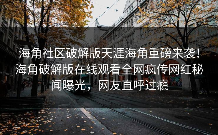 海角社区破解版天涯海角重磅来袭！海角破解版在线观看全网疯传网红秘闻曝光，网友直呼过瘾
