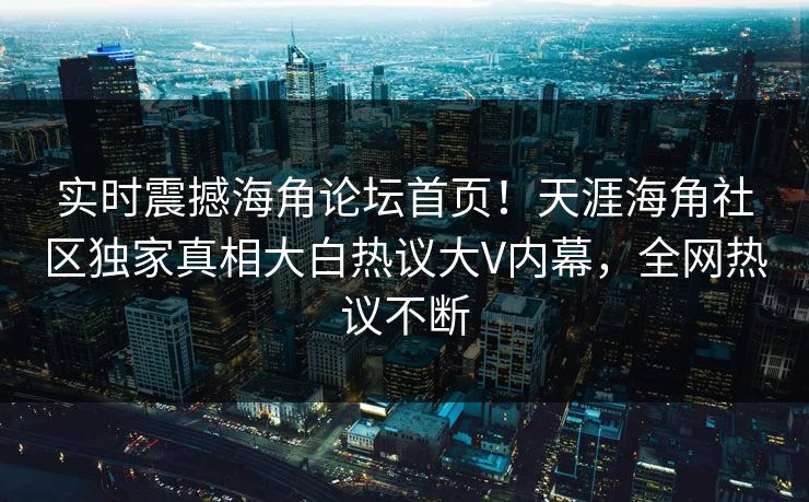 实时震撼海角论坛首页！天涯海角社区独家真相大白热议大V内幕，全网热议不断