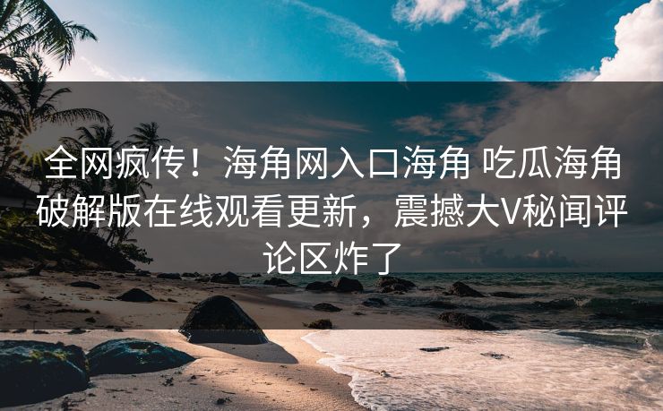 全网疯传！海角网入口海角 吃瓜海角破解版在线观看更新，震撼大V秘闻评论区炸了