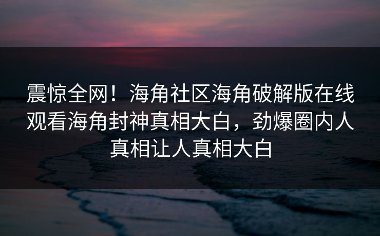 震惊全网！海角社区海角破解版在线观看海角封神真相大白，劲爆圈内人真相让人真相大白