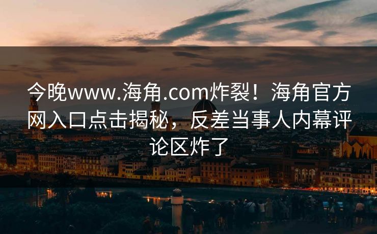 今晚www.海角.com炸裂！海角官方网入口点击揭秘，反差当事人内幕评论区炸了