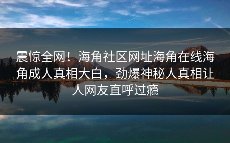 震惊全网！海角社区网址海角在线海角成人真相大白，劲爆神秘人真相让人网友直呼过瘾
