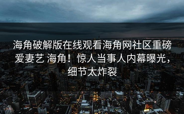 海角破解版在线观看海角网社区重磅爱妻艺 海角！惊人当事人内幕曝光，细节太炸裂
