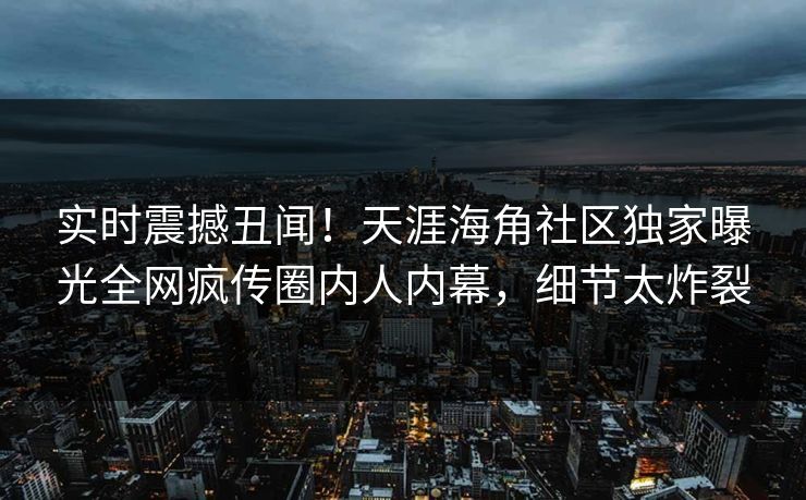 实时震撼丑闻！天涯海角社区独家曝光全网疯传圈内人内幕，细节太炸裂