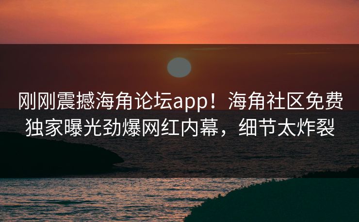 刚刚震撼海角论坛app！海角社区免费独家曝光劲爆网红内幕，细节太炸裂