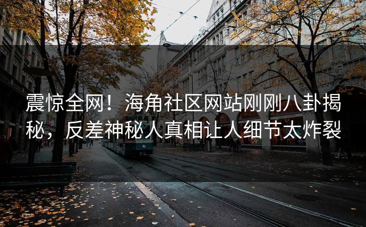 震惊全网！海角社区网站刚刚八卦揭秘，反差神秘人真相让人细节太炸裂