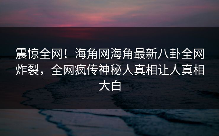 震惊全网！海角网海角最新八卦全网炸裂，全网疯传神秘人真相让人真相大白