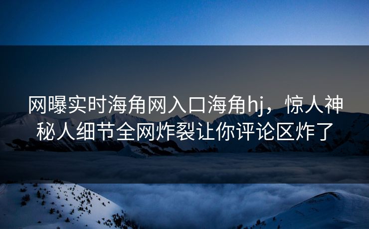 网曝实时海角网入口海角hj，惊人神秘人细节全网炸裂让你评论区炸了