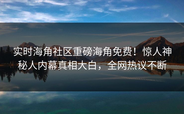 实时海角社区重磅海角免费！惊人神秘人内幕真相大白，全网热议不断