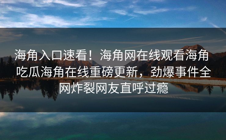 海角入口速看！海角网在线观看海角 吃瓜海角在线重磅更新，劲爆事件全网炸裂网友直呼过瘾