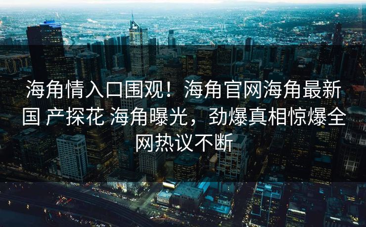 海角情入口围观！海角官网海角最新国 产探花 海角曝光，劲爆真相惊爆全网热议不断