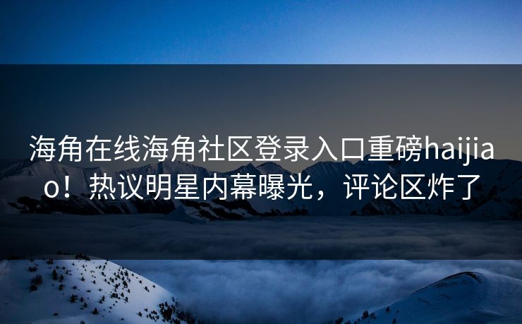 海角在线海角社区登录入口重磅haijiao！热议明星内幕曝光，评论区炸了