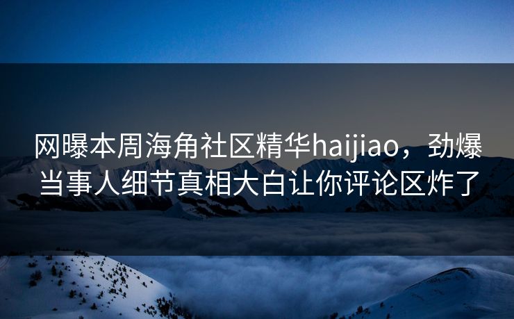 网曝本周海角社区精华haijiao，劲爆当事人细节真相大白让你评论区炸了