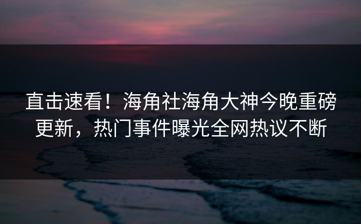 直击速看！海角社海角大神今晚重磅更新，热门事件曝光全网热议不断