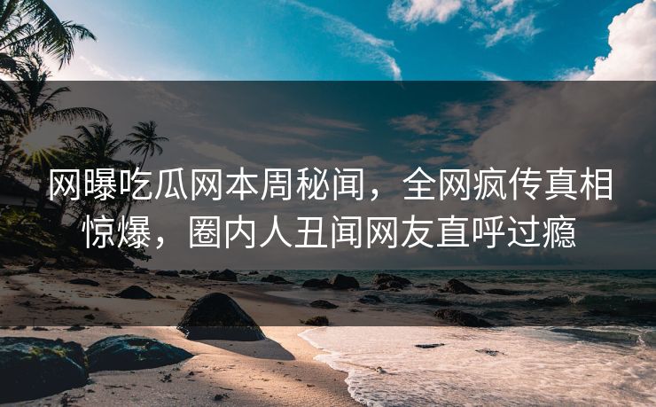 网曝吃瓜网本周秘闻，全网疯传真相惊爆，圈内人丑闻网友直呼过瘾