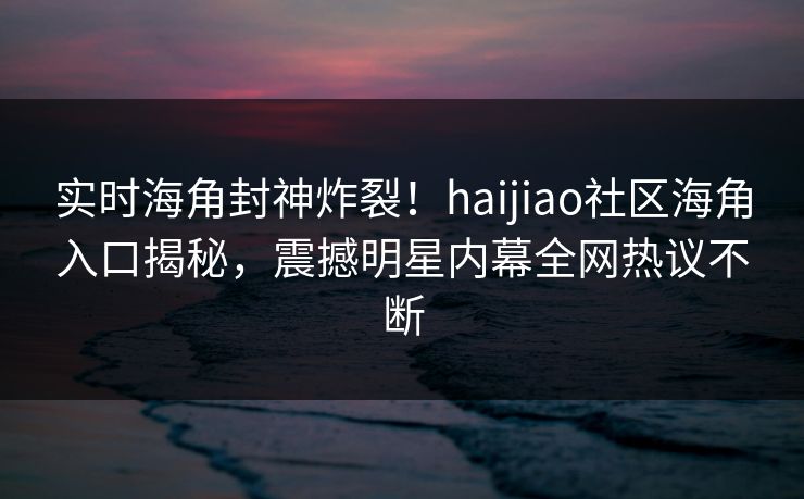 实时海角封神炸裂！haijiao社区海角入口揭秘，震撼明星内幕全网热议不断