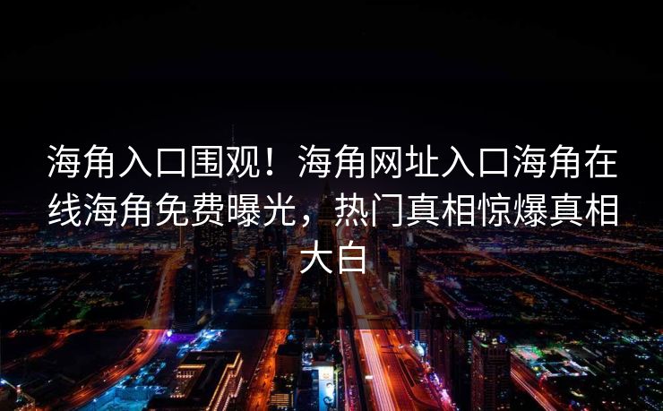 海角入口围观！海角网址入口海角在线海角免费曝光，热门真相惊爆真相大白