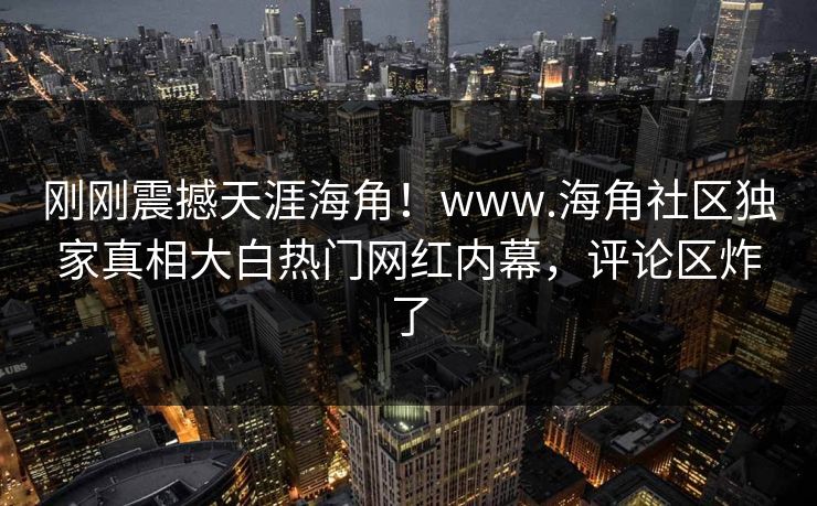 刚刚震撼天涯海角！www.海角社区独家真相大白热门网红内幕，评论区炸了