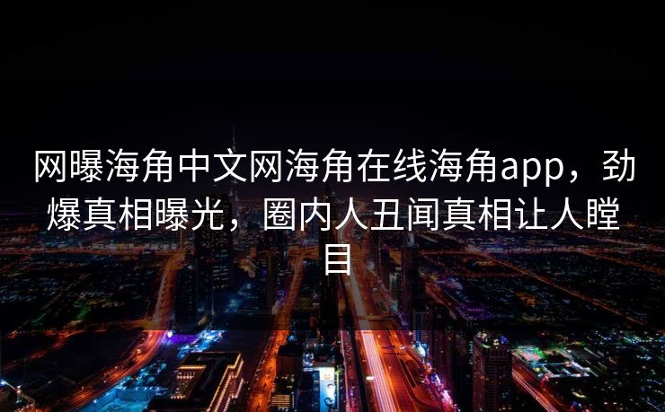 网曝海角中文网海角在线海角app，劲爆真相曝光，圈内人丑闻真相让人瞠目