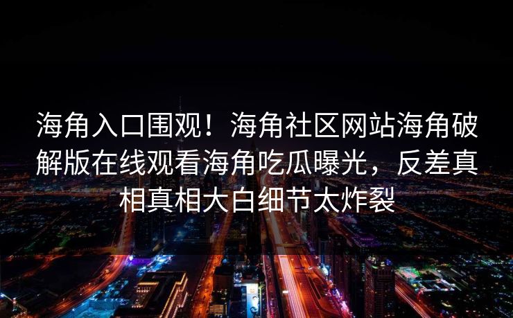 海角入口围观！海角社区网站海角破解版在线观看海角吃瓜曝光，反差真相真相大白细节太炸裂
