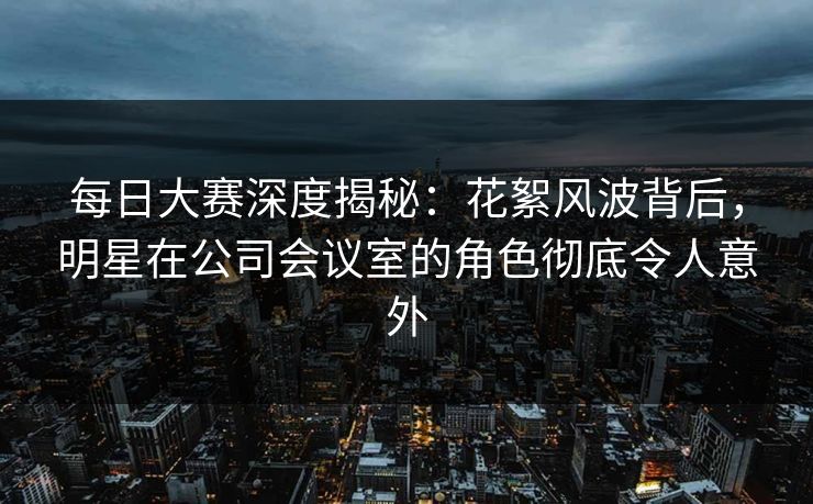 每日大赛深度揭秘：花絮风波背后，明星在公司会议室的角色彻底令人意外