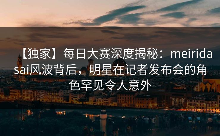 【独家】每日大赛深度揭秘：meiridasai风波背后，明星在记者发布会的角色罕见令人意外