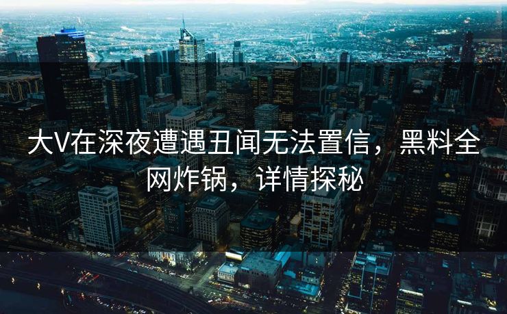 大V在深夜遭遇丑闻无法置信，黑料全网炸锅，详情探秘