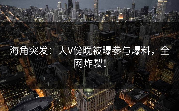 海角突发：大V傍晚被曝参与爆料，全网炸裂！