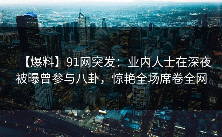 【爆料】91网突发：业内人士在深夜被曝曾参与八卦，惊艳全场席卷全网