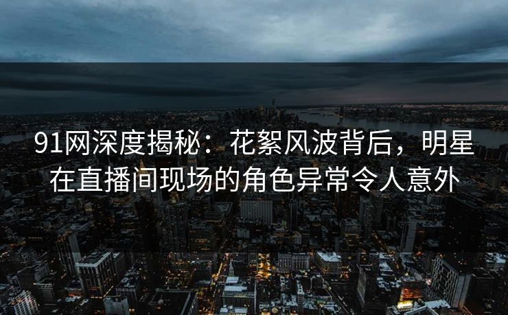 91网深度揭秘：花絮风波背后，明星在直播间现场的角色异常令人意外