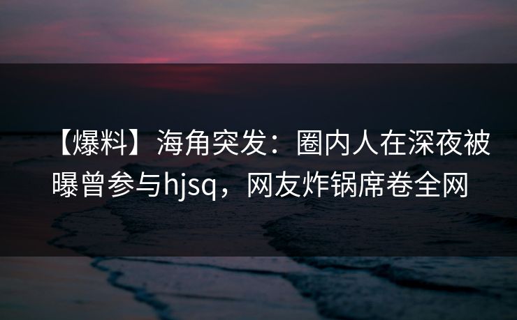 【爆料】海角突发：圈内人在深夜被曝曾参与hjsq，网友炸锅席卷全网