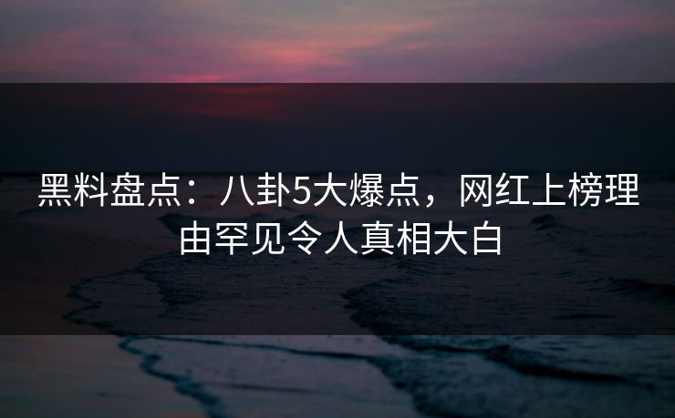 黑料盘点：八卦5大爆点，网红上榜理由罕见令人真相大白