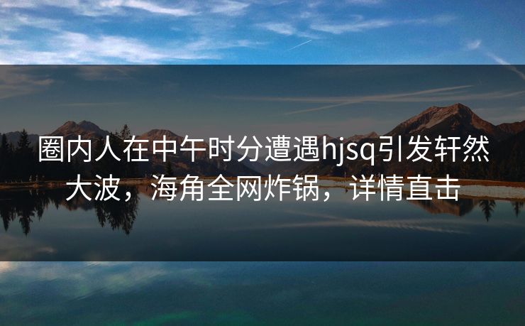圈内人在中午时分遭遇hjsq引发轩然大波，海角全网炸锅，详情直击