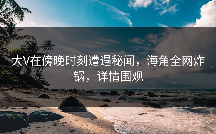 大V在傍晚时刻遭遇秘闻，海角全网炸锅，详情围观