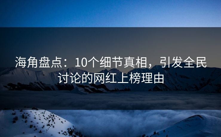 海角盘点：10个细节真相，引发全民讨论的网红上榜理由
