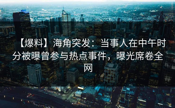 【爆料】海角突发：当事人在中午时分被曝曾参与热点事件，曝光席卷全网