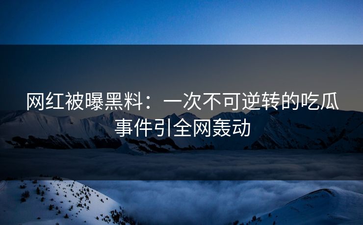 网红被曝黑料：一次不可逆转的吃瓜事件引全网轰动