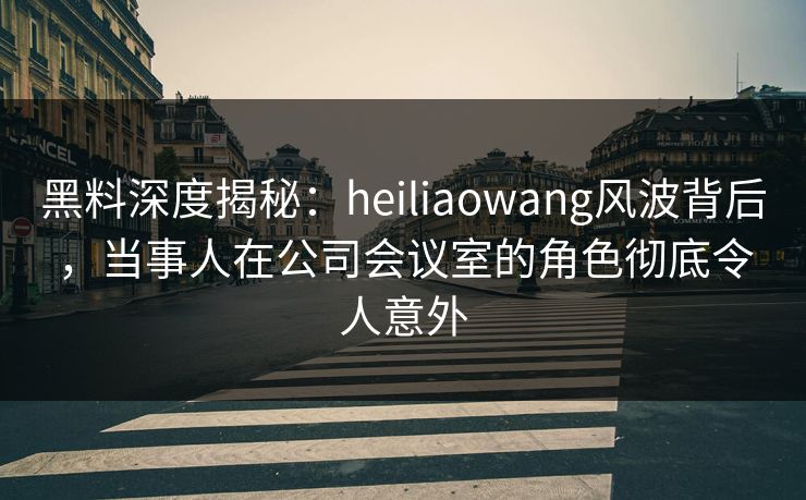 黑料深度揭秘：heiliaowang风波背后，当事人在公司会议室的角色彻底令人意外