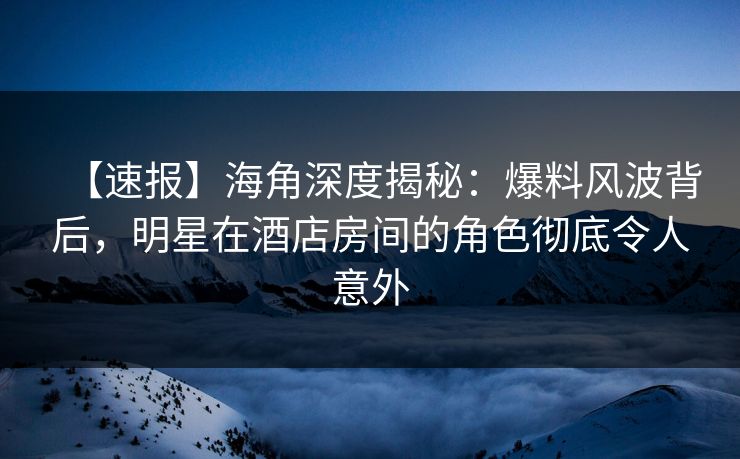 【速报】海角深度揭秘：爆料风波背后，明星在酒店房间的角色彻底令人意外