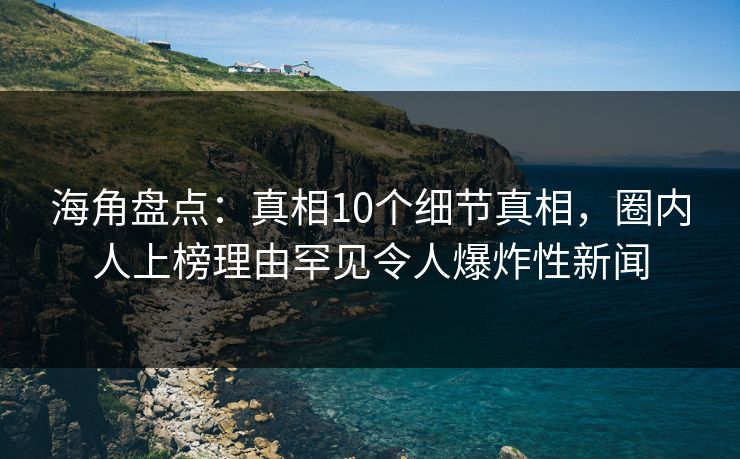 海角盘点：真相10个细节真相，圈内人上榜理由罕见令人爆炸性新闻
