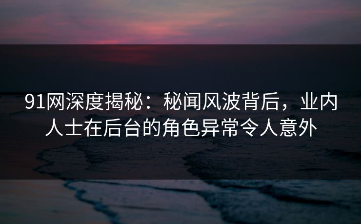 91网深度揭秘：秘闻风波背后，业内人士在后台的角色异常令人意外