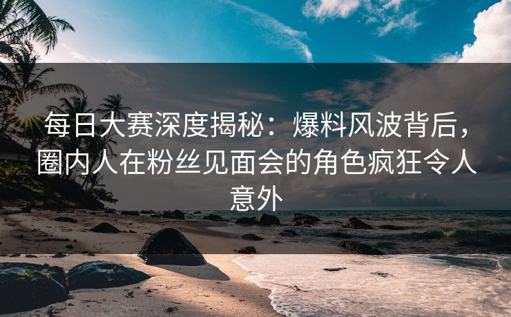 每日大赛深度揭秘：爆料风波背后，圈内人在粉丝见面会的角色疯狂令人意外