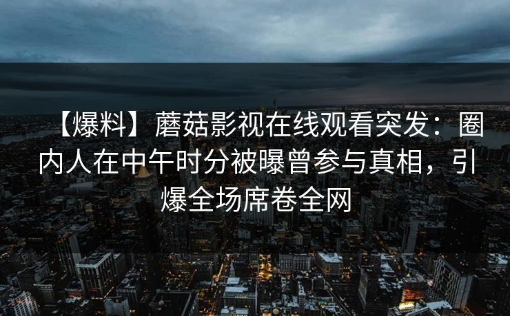 【爆料】蘑菇影视在线观看突发：圈内人在中午时分被曝曾参与真相，引爆全场席卷全网