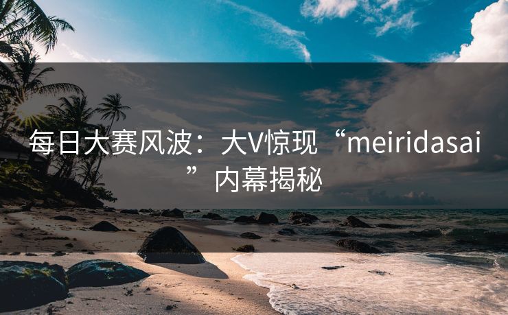 每日大赛风波：大V惊现“meiridasai”内幕揭秘