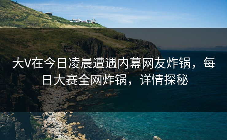 大V在今日凌晨遭遇内幕网友炸锅，每日大赛全网炸锅，详情探秘