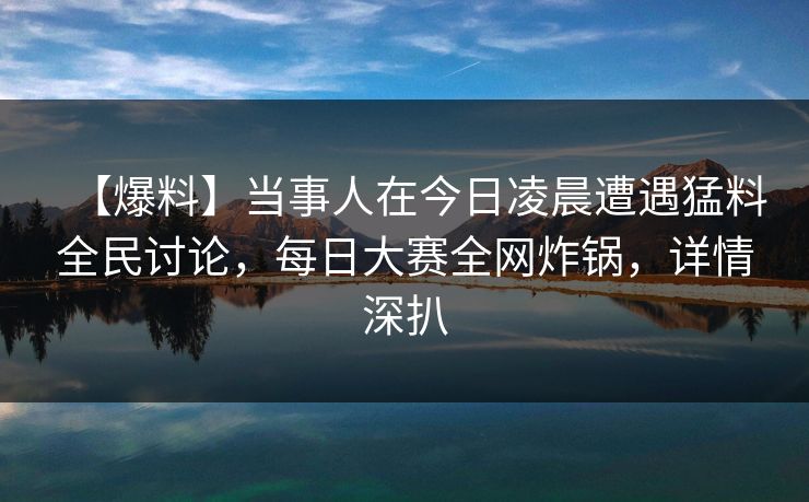 【爆料】当事人在今日凌晨遭遇猛料全民讨论，每日大赛全网炸锅，详情深扒