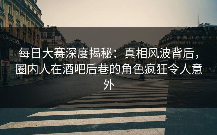 每日大赛深度揭秘：真相风波背后，圈内人在酒吧后巷的角色疯狂令人意外