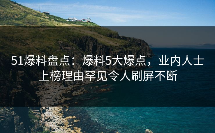51爆料盘点：爆料5大爆点，业内人士上榜理由罕见令人刷屏不断