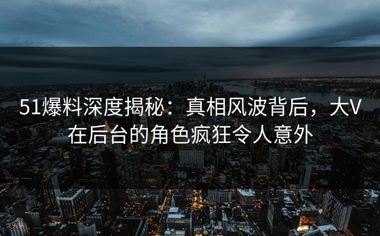 51爆料深度揭秘：真相风波背后，大V在后台的角色疯狂令人意外
